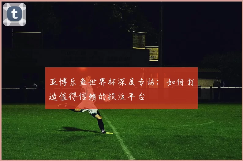 亚博乐鱼世界杯深度专访：如何打造值得信赖的投注平台