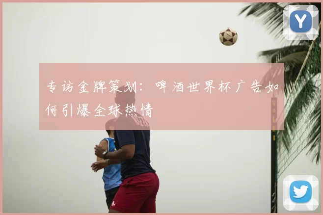 专访金牌策划：啤酒世界杯广告如何引爆全球热情