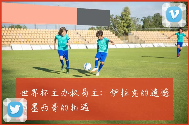 世界杯主办权易主：伊拉克的遗憾与墨西哥的机遇