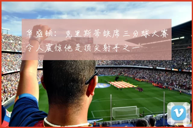 华盛顿:克里斯蒂缺席三分球大赛令人震惊他是顶尖射手之一