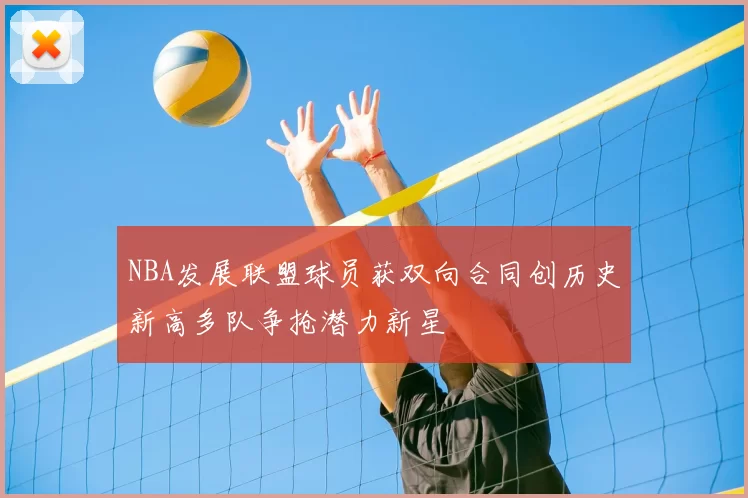 NBA发展联盟球员获双向合同创历史新高多队争抢潜力新星