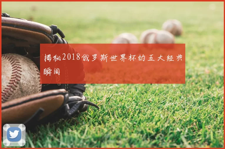 揭秘2018俄罗斯世界杯的五大经典瞬间