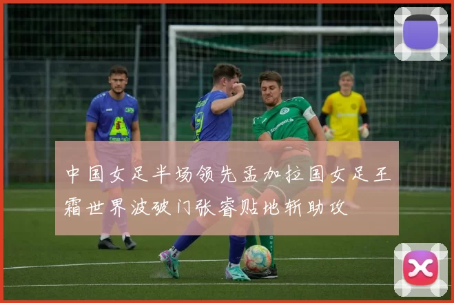 中国女足半场领先孟加拉国女足王霜世界波破门张睿贴地斩助攻