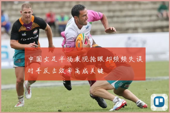 中国女足半场表现抢眼却频频失误对手反击效率高成关键