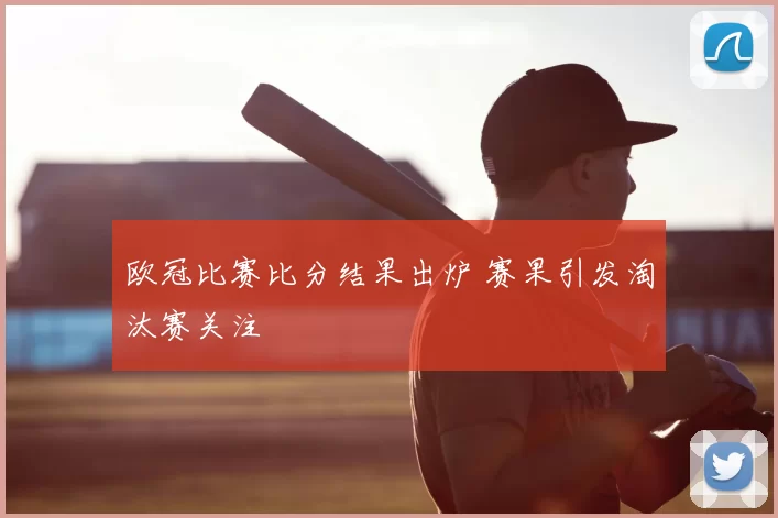 欧冠比赛比分结果出炉 赛果引发淘汰赛关注