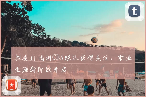 郭凌川试训CBA球队获得关注,职业生涯新阶段开启