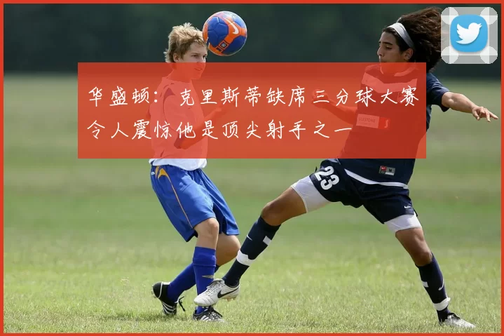 华盛顿：克里斯蒂缺席三分球大赛令人震惊他是顶尖射手之一